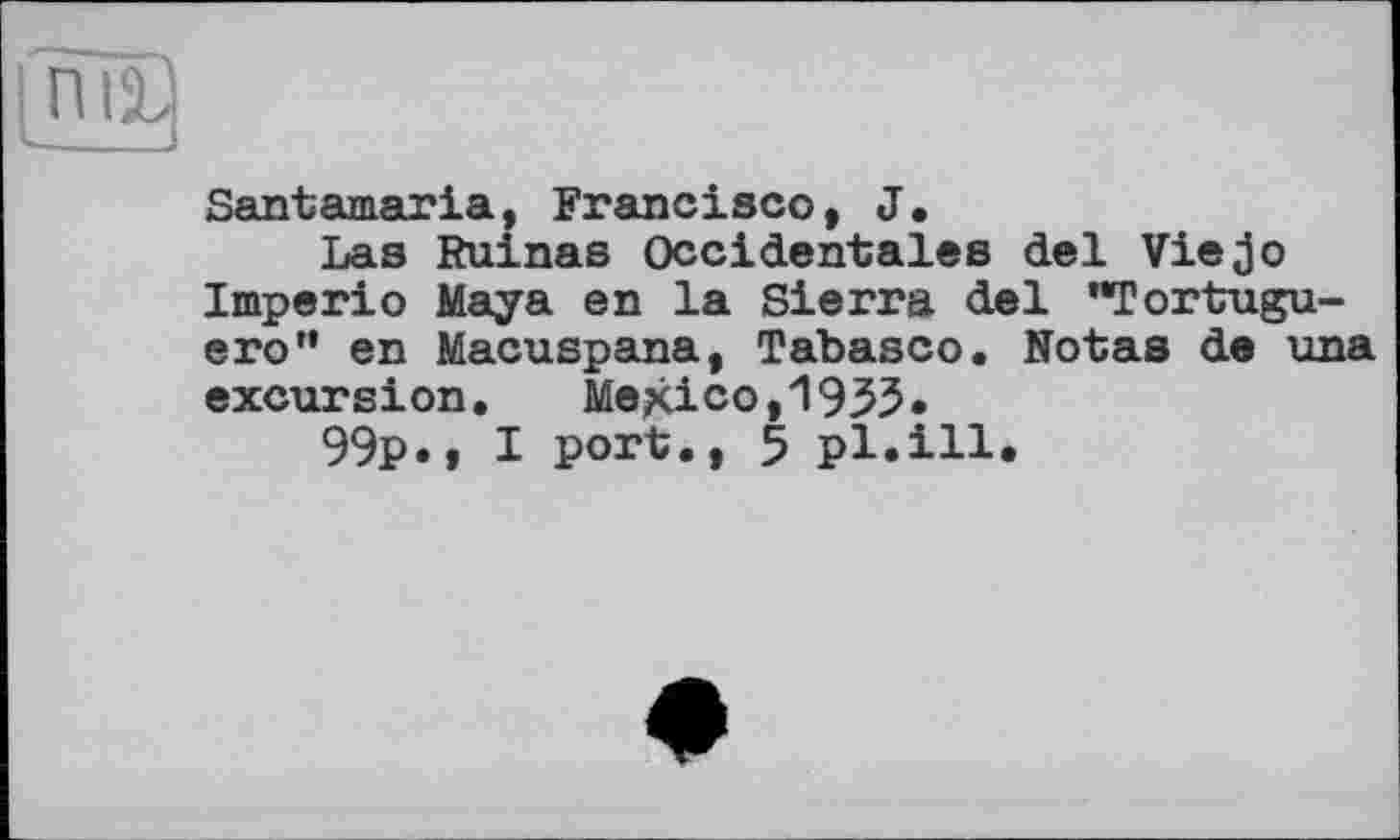 ﻿Santamaria, Francisco, J.
Las Ruinas Occidentales del Viejo Imperio Maya en la Sierra del "Tortugu-ero" en Macuspana, Tabasco. Notas de una excursion. Mexico,1933.
99p.» I port., 5 pl.ill.